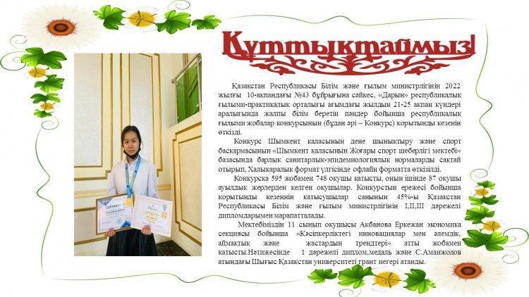 Мектебіміздің 11 сынып оқушысы Ақбанова Еркежан экономика секциясы бойынша «Кәсіпкерліктегі инновациялар мен әлемдік, аймақтық және  жастардың трендтері» атты жобамен қатысты.Нәтижесінде   1 дәрежелі диплом,медаль және С.Аманжолов атындағы